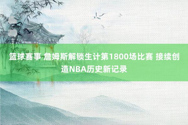 篮球赛事 詹姆斯解锁生计第1800场比赛 接续创造NBA历史新记录