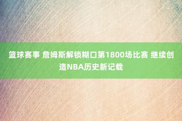 篮球赛事 詹姆斯解锁糊口第1800场比赛 继续创造NBA历史新记载