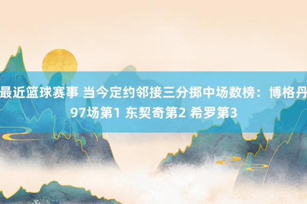 最近篮球赛事 当今定约邻接三分掷中场数榜：博格丹97场第1 东契奇第2 希罗第3