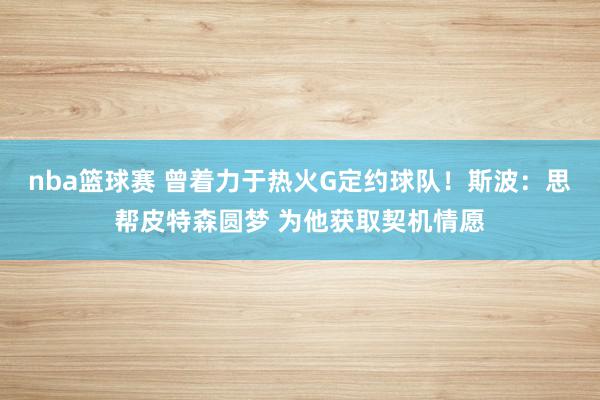 nba篮球赛 曾着力于热火G定约球队！斯波：思帮皮特森圆梦 为他获取契机情愿