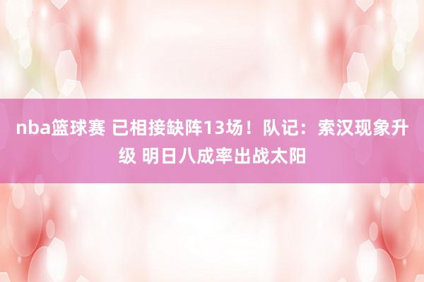 nba篮球赛 已相接缺阵13场！队记：索汉现象升级 明日八成率出战太阳