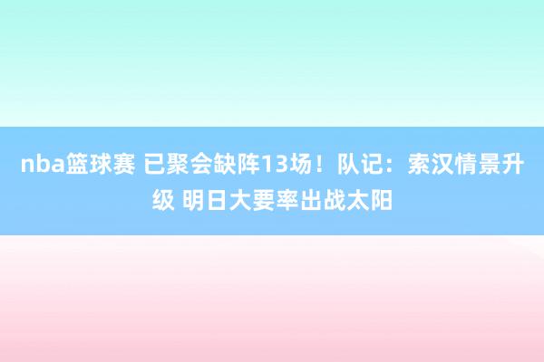 nba篮球赛 已聚会缺阵13场！队记：索汉情景升级 明日大要率出战太阳