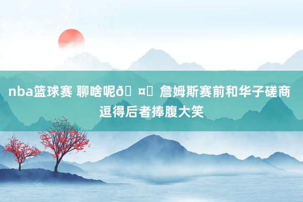 nba篮球赛 聊啥呢🤔詹姆斯赛前和华子磋商 逗得后者捧腹大笑