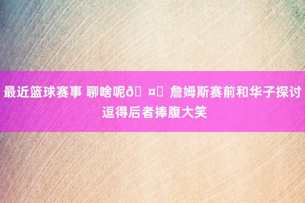 最近篮球赛事 聊啥呢🤔詹姆斯赛前和华子探讨 逗得后者捧腹大笑