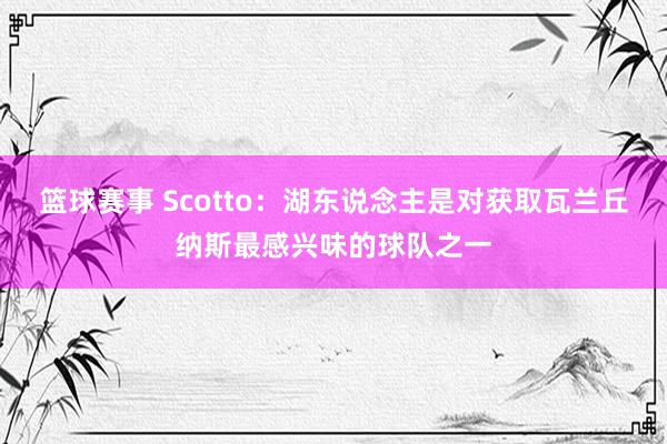 篮球赛事 Scotto：湖东说念主是对获取瓦兰丘纳斯最感兴味的球队之一