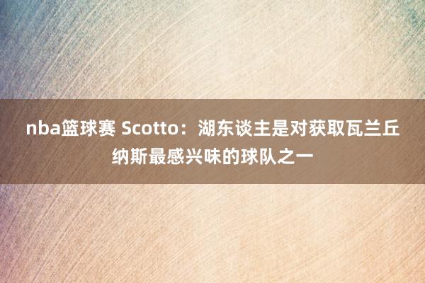 nba篮球赛 Scotto：湖东谈主是对获取瓦兰丘纳斯最感兴味的球队之一