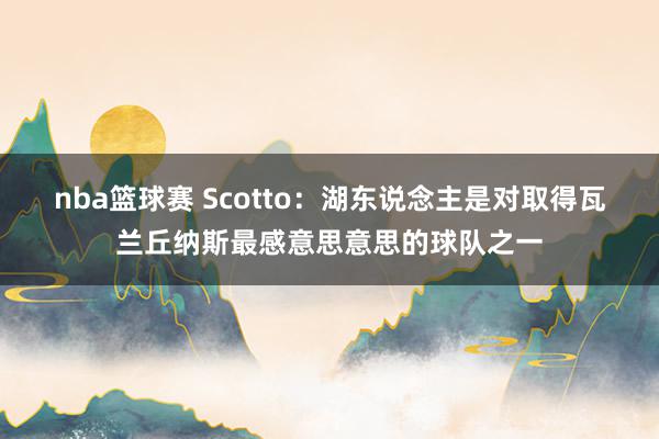 nba篮球赛 Scotto：湖东说念主是对取得瓦兰丘纳斯最感意思意思的球队之一