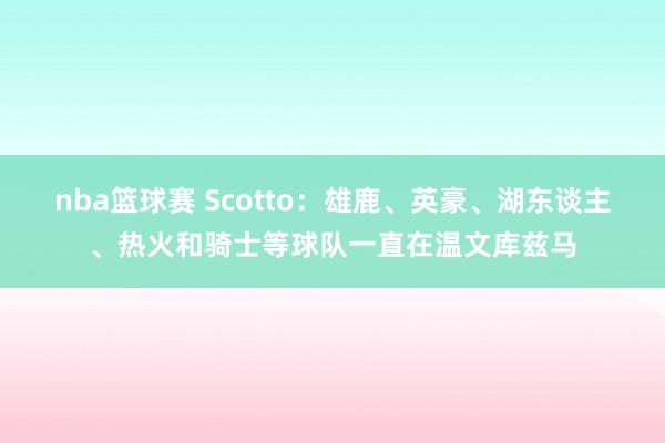 nba篮球赛 Scotto：雄鹿、英豪、湖东谈主、热火和骑士等球队一直在温文库兹马