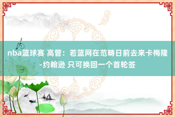 nba篮球赛 高管：若篮网在范畴日前去来卡梅隆-约翰逊 只可换回一个首轮签