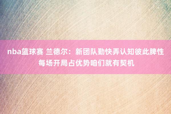 nba篮球赛 兰德尔：新团队勤快弄认知彼此脾性 每场开局占优势咱们就有契机